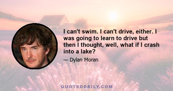 I can't swim. I can't drive, either. I was going to learn to drive but then I thought, well, what if I crash into a lake?