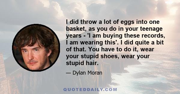 I did throw a lot of eggs into one basket, as you do in your teenage years - 'I am buying these records, I am wearing this'. I did quite a bit of that. You have to do it, wear your stupid shoes, wear your stupid hair.