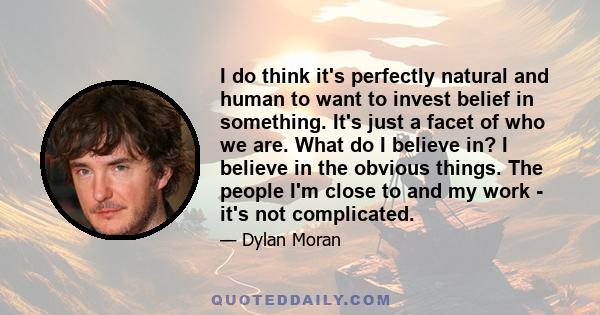 I do think it's perfectly natural and human to want to invest belief in something. It's just a facet of who we are. What do I believe in? I believe in the obvious things. The people I'm close to and my work - it's not