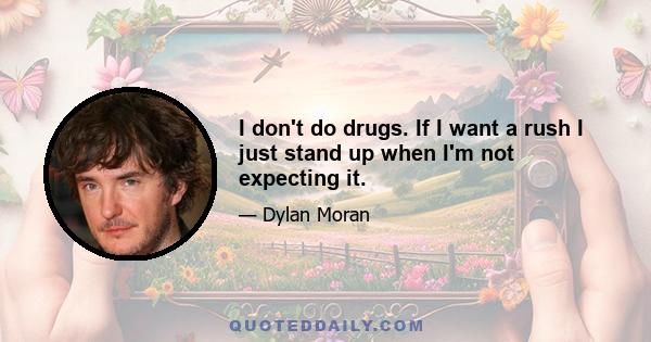 I don't do drugs. If I want a rush I just stand up when I'm not expecting it.