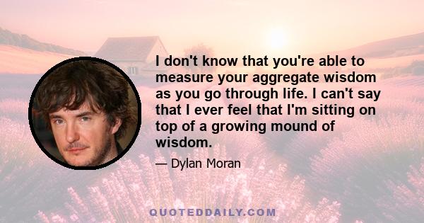 I don't know that you're able to measure your aggregate wisdom as you go through life. I can't say that I ever feel that I'm sitting on top of a growing mound of wisdom.