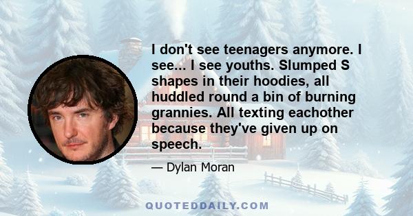 I don't see teenagers anymore. I see... I see youths. Slumped S shapes in their hoodies, all huddled round a bin of burning grannies. All texting eachother because they've given up on speech.