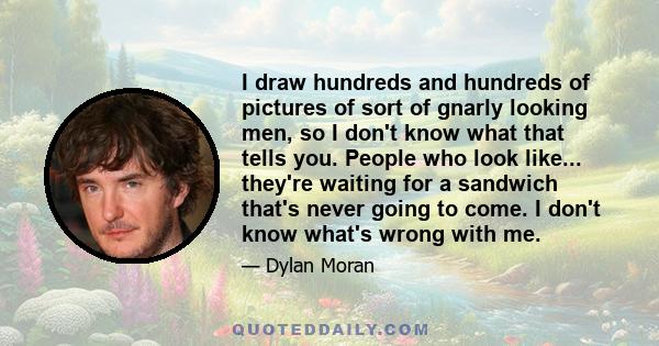 I draw hundreds and hundreds of pictures of sort of gnarly looking men, so I don't know what that tells you. People who look like... they're waiting for a sandwich that's never going to come. I don't know what's wrong