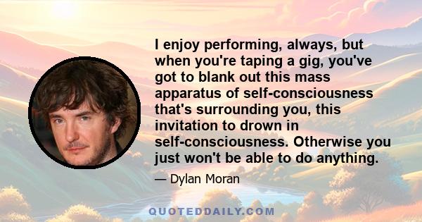 I enjoy performing, always, but when you're taping a gig, you've got to blank out this mass apparatus of self-consciousness that's surrounding you, this invitation to drown in self-consciousness. Otherwise you just