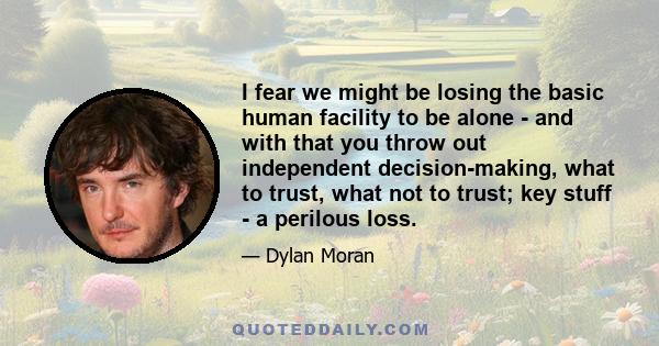 I fear we might be losing the basic human facility to be alone - and with that you throw out independent decision-making, what to trust, what not to trust; key stuff - a perilous loss.