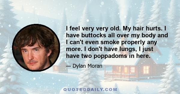 I feel very very old. My hair hurts. I have buttocks all over my body and I can't even smoke properly any more. I don't have lungs, I just have two poppadoms in here.