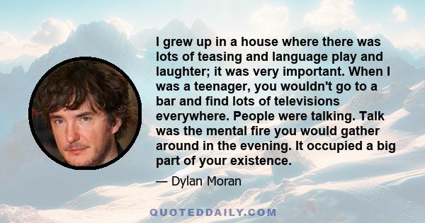 I grew up in a house where there was lots of teasing and language play and laughter; it was very important. When I was a teenager, you wouldn't go to a bar and find lots of televisions everywhere. People were talking.