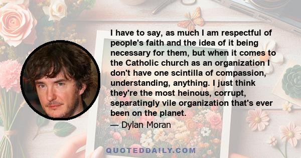 I have to say, as much I am respectful of people's faith and the idea of it being necessary for them, but when it comes to the Catholic church as an organization I don't have one scintilla of compassion, understanding,