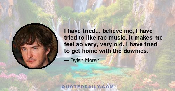 I have tried... believe me, I have tried to like rap music. It makes me feel so very, very old. I have tried to get home with the downies.