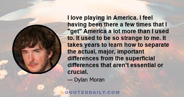 I love playing in America. I feel having been there a few times that I get America a lot more than I used to. It used to be so strange to me. It takes years to learn how to separate the actual, major, important