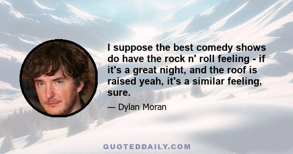 I suppose the best comedy shows do have the rock n' roll feeling - if it's a great night, and the roof is raised yeah, it's a similar feeling, sure.