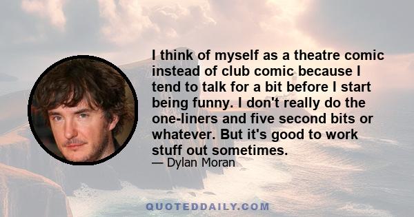 I think of myself as a theatre comic instead of club comic because I tend to talk for a bit before I start being funny. I don't really do the one-liners and five second bits or whatever. But it's good to work stuff out