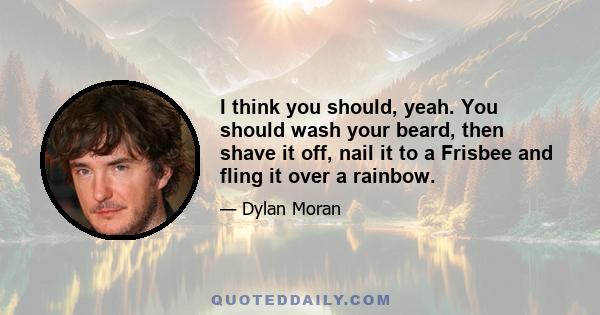 I think you should, yeah. You should wash your beard, then shave it off, nail it to a Frisbee and fling it over a rainbow.