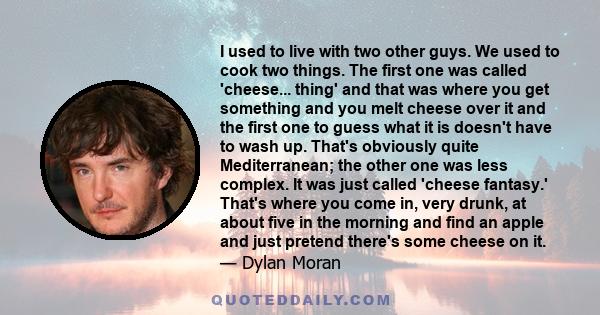 I used to live with two other guys. We used to cook two things. The first one was called 'cheese... thing' and that was where you get something and you melt cheese over it and the first one to guess what it is doesn't