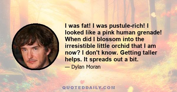 I was fat! I was pustule-rich! I looked like a pink human grenade! When did I blossom into the irresistible little orchid that I am now? I don't know. Getting taller helps. It spreads out a bit.