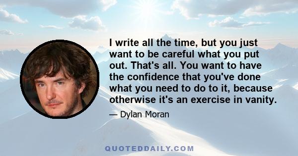 I write all the time, but you just want to be careful what you put out. That's all. You want to have the confidence that you've done what you need to do to it, because otherwise it's an exercise in vanity.