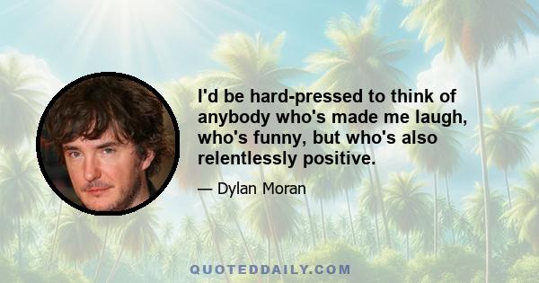 I'd be hard-pressed to think of anybody who's made me laugh, who's funny, but who's also relentlessly positive.