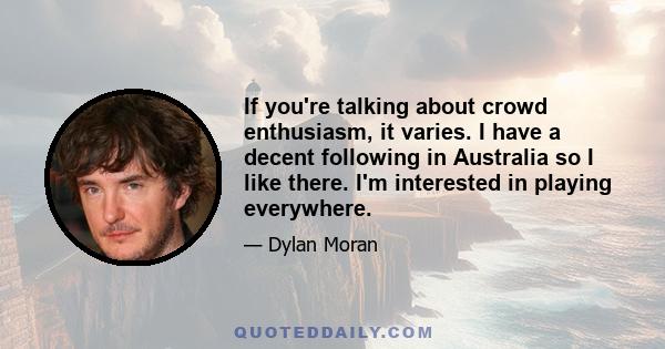 If you're talking about crowd enthusiasm, it varies. I have a decent following in Australia so I like there. I'm interested in playing everywhere.