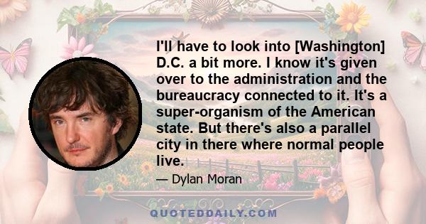 I'll have to look into [Washington] D.C. a bit more. I know it's given over to the administration and the bureaucracy connected to it. It's a super-organism of the American state. But there's also a parallel city in