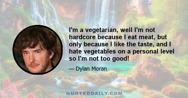 I'm a vegetarian, well I'm not hardcore because I eat meat, but only because I like the taste, and I hate vegetables on a personal level so I'm not too good!