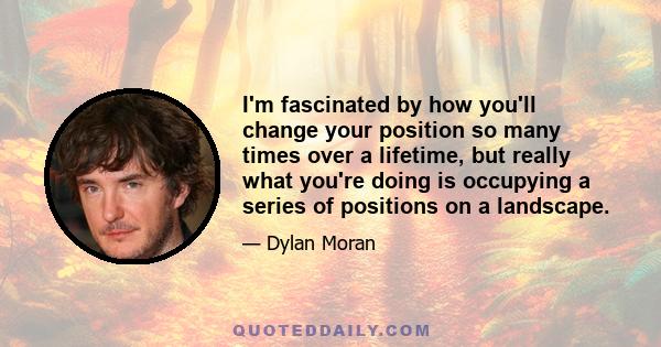 I'm fascinated by how you'll change your position so many times over a lifetime, but really what you're doing is occupying a series of positions on a landscape.