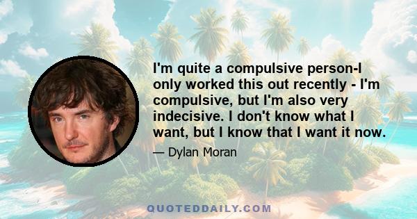 I'm quite a compulsive person-I only worked this out recently - I'm compulsive, but I'm also very indecisive. I don't know what I want, but I know that I want it now.