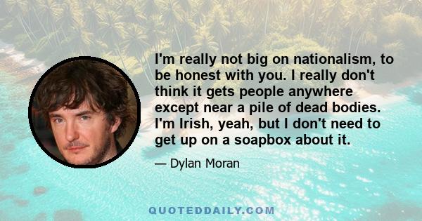 I'm really not big on nationalism, to be honest with you. I really don't think it gets people anywhere except near a pile of dead bodies. I'm Irish, yeah, but I don't need to get up on a soapbox about it.