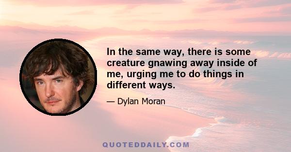 In the same way, there is some creature gnawing away inside of me, urging me to do things in different ways.