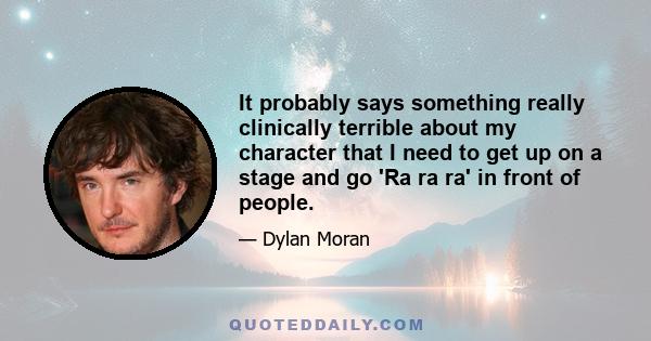 It probably says something really clinically terrible about my character that I need to get up on a stage and go 'Ra ra ra' in front of people.