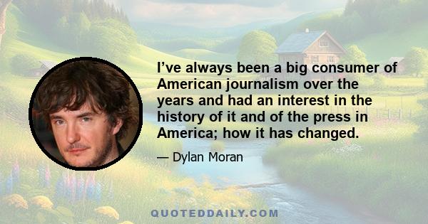 I’ve always been a big consumer of American journalism over the years and had an interest in the history of it and of the press in America; how it has changed.