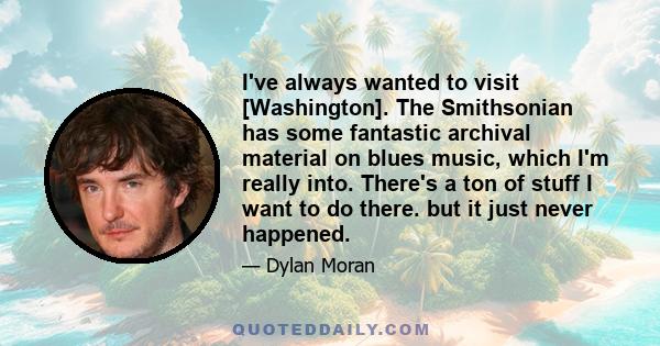 I've always wanted to visit [Washington]. The Smithsonian has some fantastic archival material on blues music, which I'm really into. There's a ton of stuff I want to do there. but it just never happened.