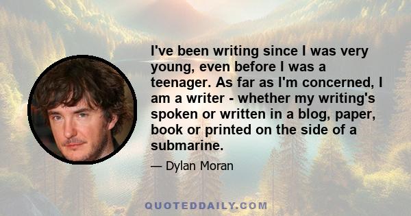 I've been writing since I was very young, even before I was a teenager. As far as I'm concerned, I am a writer - whether my writing's spoken or written in a blog, paper, book or printed on the side of a submarine.