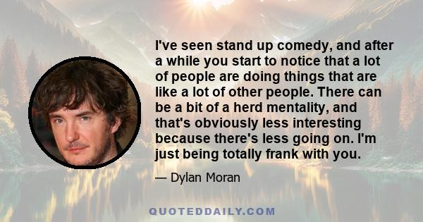 I've seen stand up comedy, and after a while you start to notice that a lot of people are doing things that are like a lot of other people. There can be a bit of a herd mentality, and that's obviously less interesting