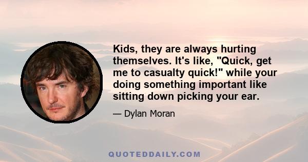 Kids, they are always hurting themselves. It's like, Quick, get me to casualty quick! while your doing something important like sitting down picking your ear.