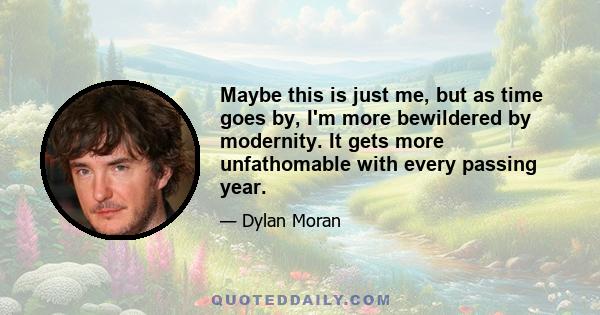 Maybe this is just me, but as time goes by, I'm more bewildered by modernity. It gets more unfathomable with every passing year.