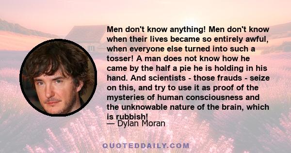 Men don't know anything! Men don't know when their lives became so entirely awful, when everyone else turned into such a tosser! A man does not know how he came by the half a pie he is holding in his hand. And