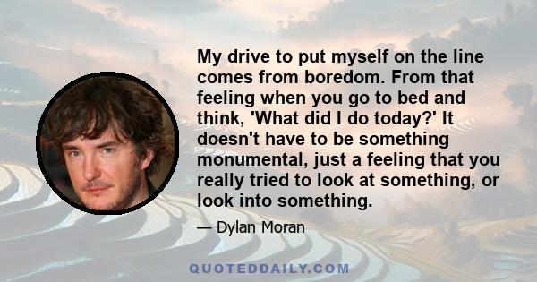 My drive to put myself on the line comes from boredom. From that feeling when you go to bed and think, 'What did I do today?' It doesn't have to be something monumental, just a feeling that you really tried to look at