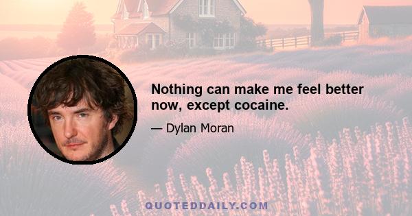 Nothing can make me feel better now, except cocaine.