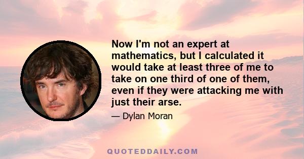 Now I'm not an expert at mathematics, but I calculated it would take at least three of me to take on one third of one of them, even if they were attacking me with just their arse.