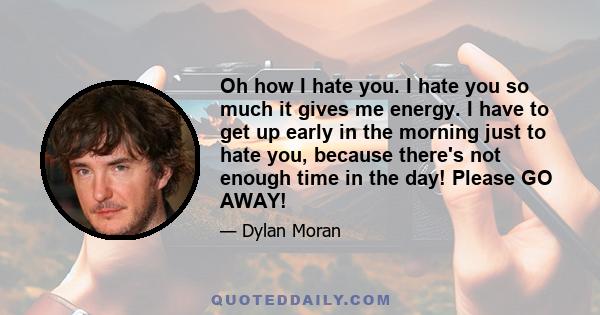 Oh how I hate you. I hate you so much it gives me energy. I have to get up early in the morning just to hate you, because there's not enough time in the day! Please GO AWAY!