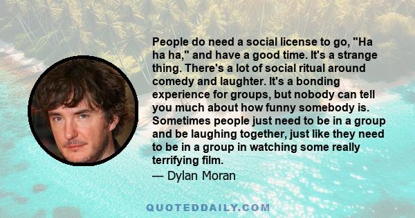 People do need a social license to go, Ha ha ha, and have a good time. It's a strange thing. There's a lot of social ritual around comedy and laughter. It's a bonding experience for groups, but nobody can tell you much