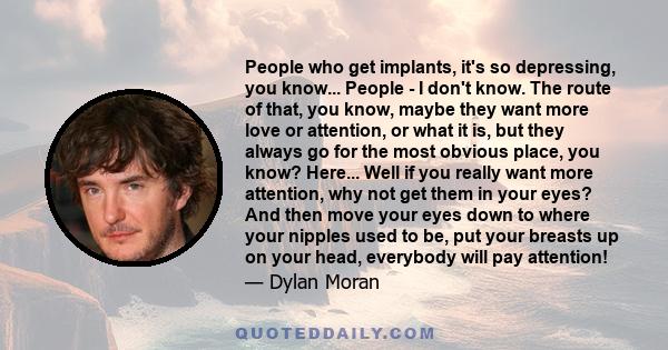 People who get implants, it's so depressing, you know... People - I don't know. The route of that, you know, maybe they want more love or attention, or what it is, but they always go for the most obvious place, you