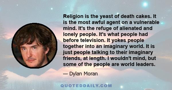 Religion is the yeast of death cakes. It is the most awful agent on a vulnerable mind. It's the refuge of alienated and lonely people. It's what people had before television. It yokes people together into an imaginary