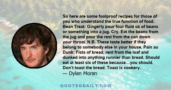 So here are some foolproof recipes for those of you who understand the true function of food. Bean Treat: Gingerly pour four fluid oz of beans or something into a jug. Cry. Eat the beans from the jug and pour the rest