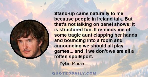 Stand-up came naturally to me because people in Ireland talk. But that's not talking on panel shows; it is structured fun. It reminds me of some tragic aunt clapping her hands and bouncing into a room and announcing we