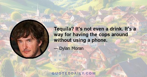 Tequila? It's not even a drink. It's a way for having the cops around without using a phone.