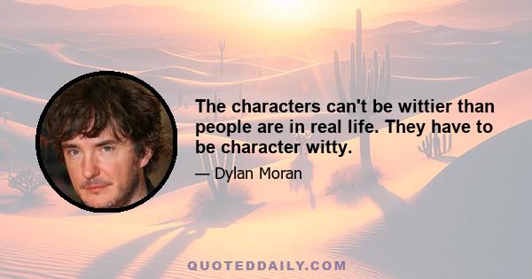 The characters can't be wittier than people are in real life. They have to be character witty.