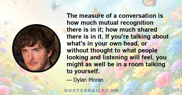 The measure of a conversation is how much mutual recognition there is in it; how much shared there is in it. If you're talking about what's in your own head, or without thought to what people looking and listening will