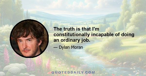 The truth is that I'm constitutionally incapable of doing an ordinary job.