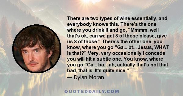 There are two types of wine essentially, and everybody knows this. There's the one where you drink it and go, Mmmm, well that's ok, can we get 8 of those please, give us 8 of those. There's the other one, you know,